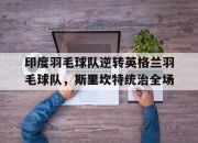 开云官方app入口-包含印度羽毛球队逆转英格兰羽毛球队，斯里坎特统治全场的词条